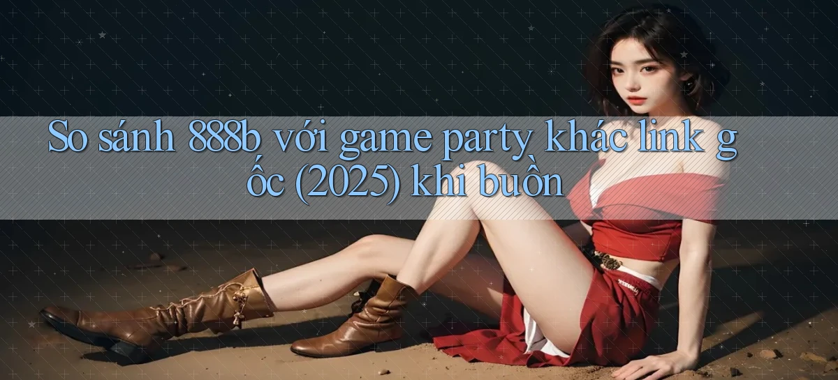 So sánh 888b với game party khác link gốc (2025) khi buồn