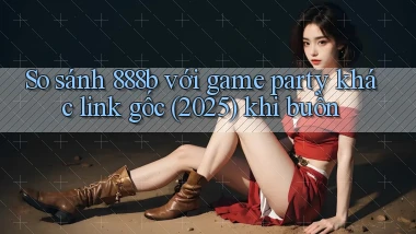 So sánh 888b với game party khác link gốc (2025) khi buồn