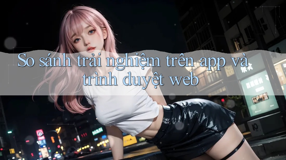 So sánh trải nghiệm trên app và trình duyệt web So sánh trải nghiệm trên app và trình duyệt web