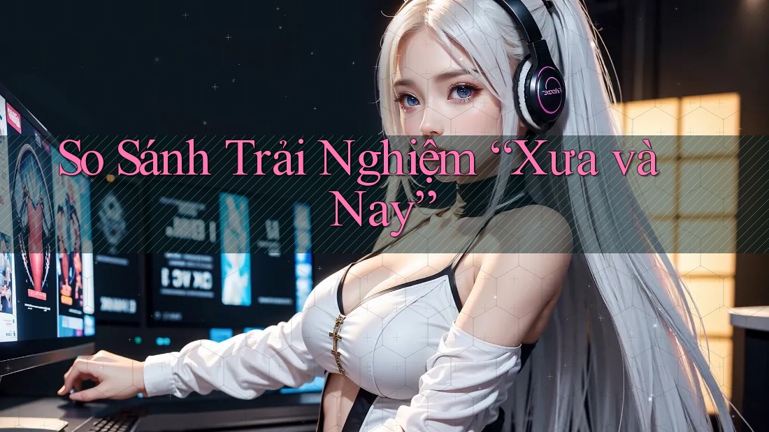 So Sánh Trải Nghiệm “Xưa và Nay” So Sánh Trải Nghiệm “Xưa và Nay”