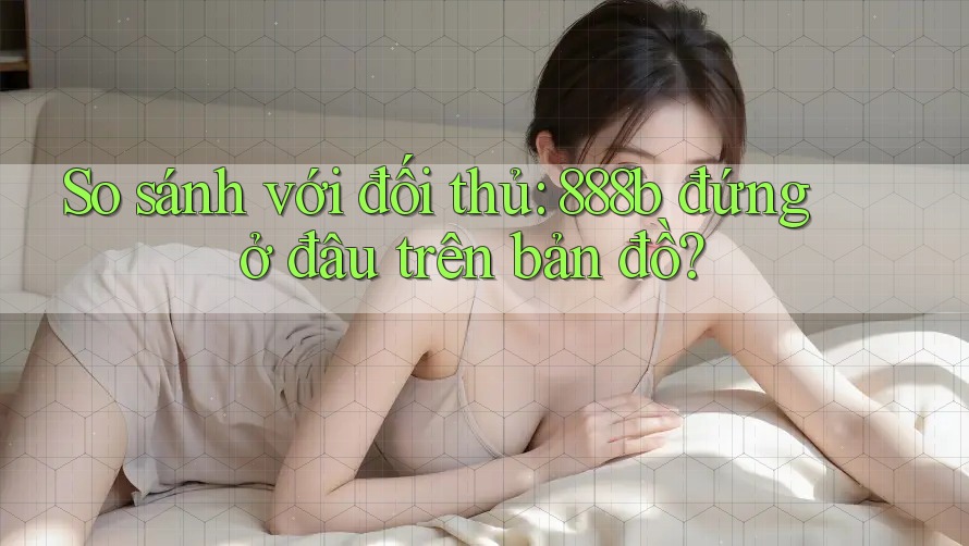 So sánh với đối thủ: 888b đứng ở đâu trên bản đồ? So sánh với đối thủ: 888b đứng ở đâu trên bản đồ?