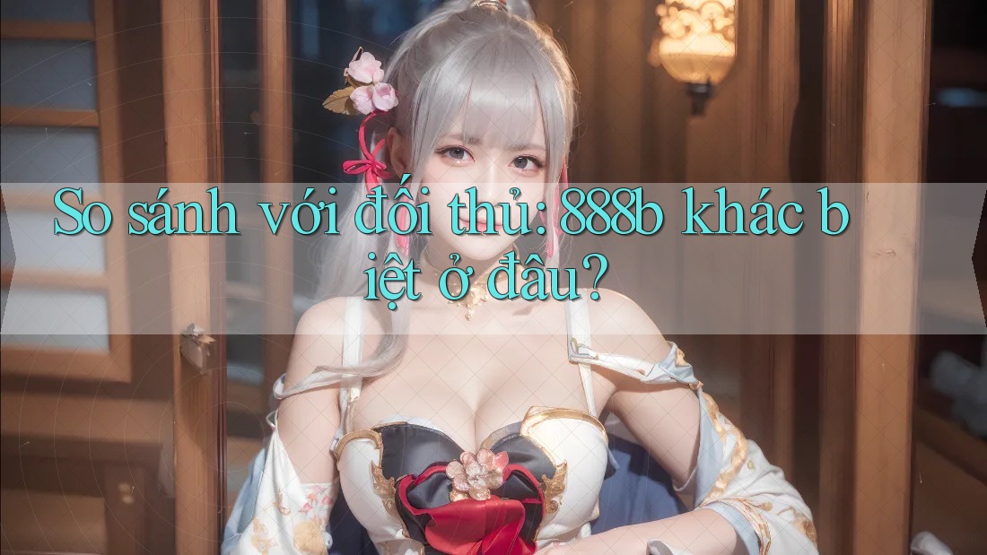 So sánh với đối thủ: 888b khác biệt ở đâu? So sánh với đối thủ: 888b khác biệt ở đâu?