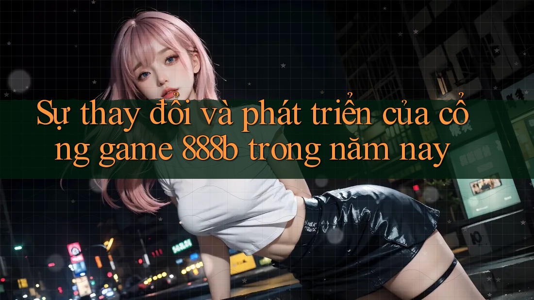 Sự thay đổi và phát triển của cổng game 888b trong năm nay Sự thay đổi và phát triển của cổng game 888b trong năm nay
