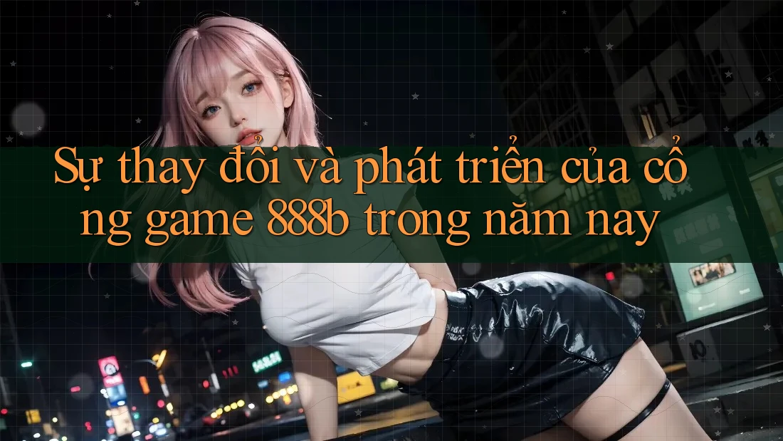 Sự thay đổi và phát triển của cổng game 888b trong năm nay