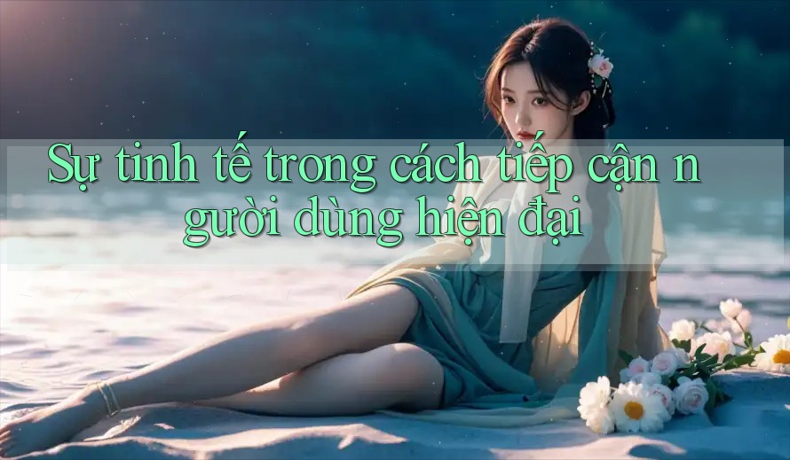 Sự tinh tế trong cách tiếp cận người dùng hiện đại Sự tinh tế trong cách tiếp cận người dùng hiện đại