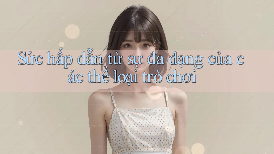 Sức hấp dẫn từ sự đa dạng của các thể loại trò chơi Sức hấp dẫn từ sự đa dạng của các thể loại trò chơi