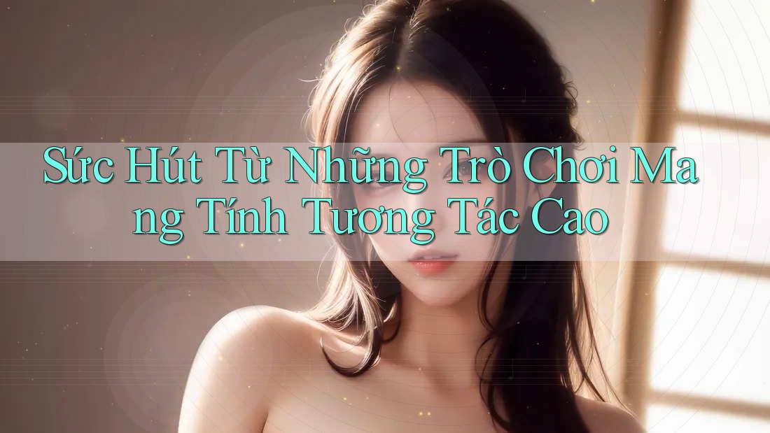 Sức Hút Từ Những Trò Chơi Mang Tính Tương Tác Cao Sức Hút Từ Những Trò Chơi Mang Tính Tương Tác Cao