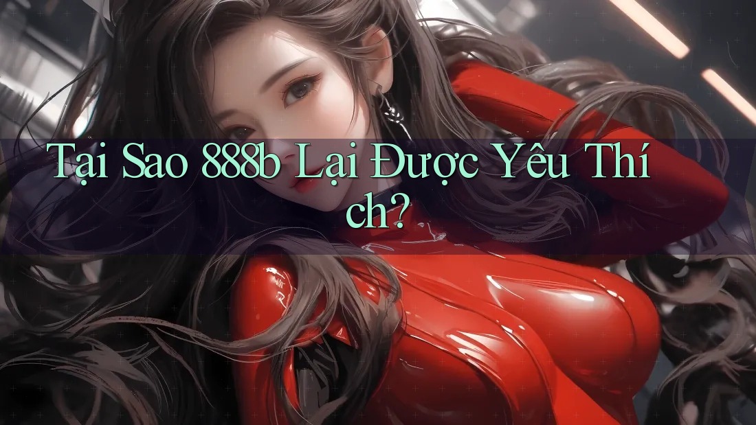 Tại Sao 888B Lại Được Yêu Thích?