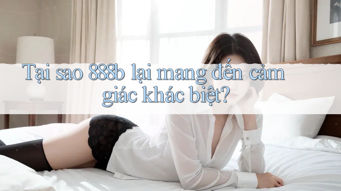 Tại sao 888b lại mang đến cảm giác khác biệt?