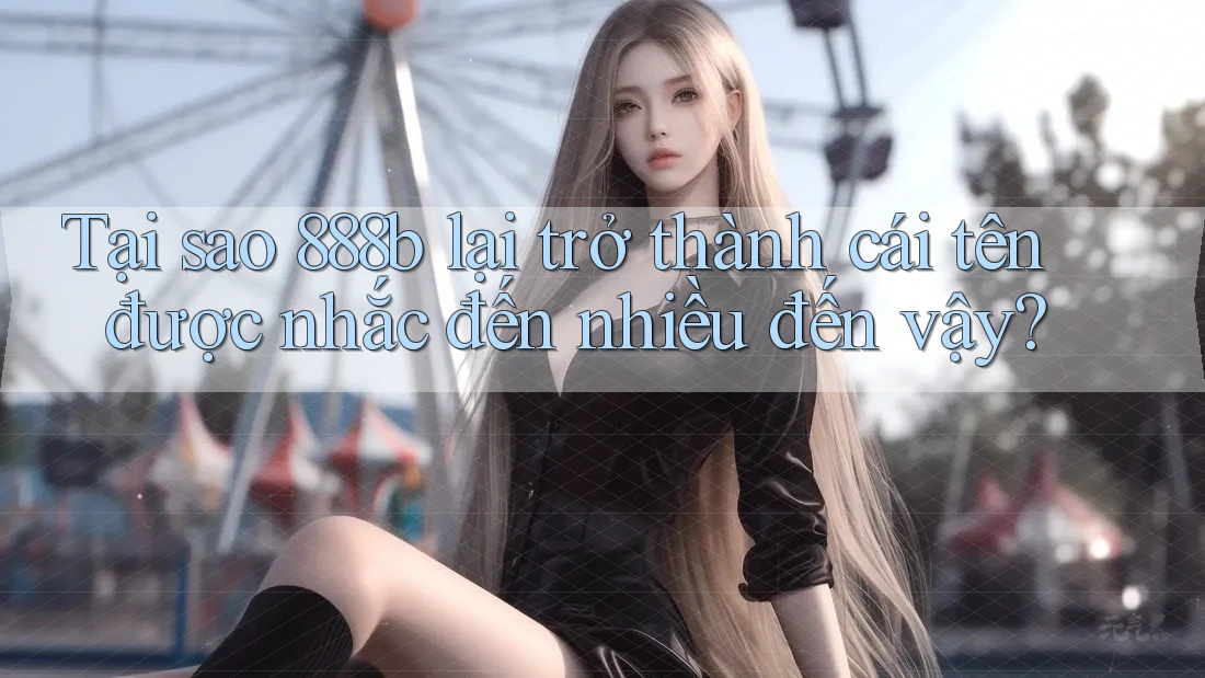 Tại sao 888b lại trở thành cái tên được nhắc đến nhiều đến vậy?