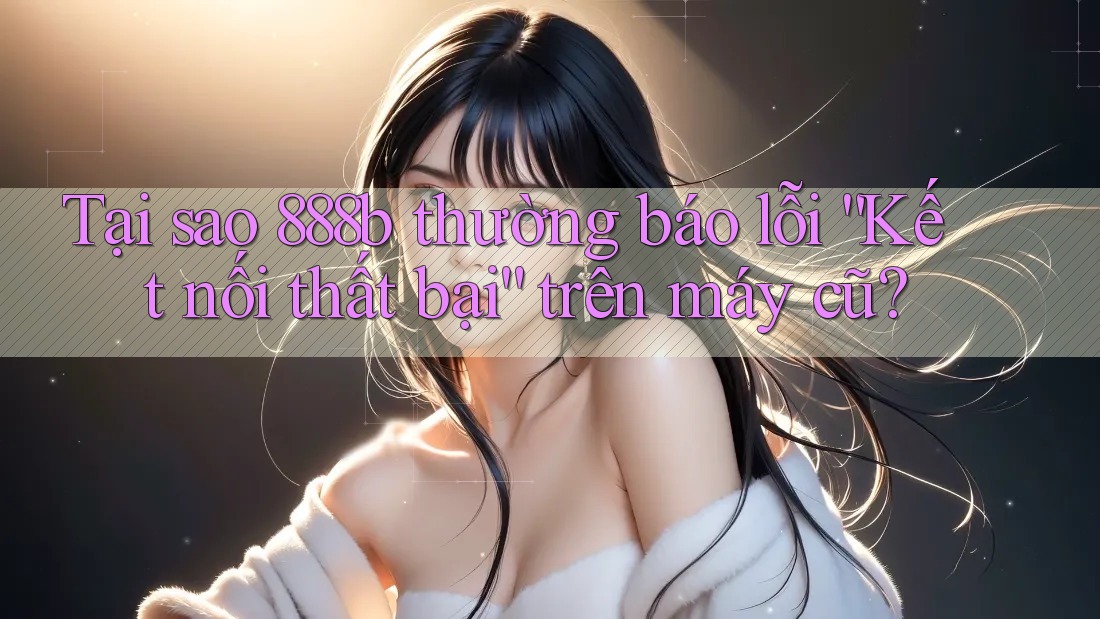 Tại sao 888b thường báo lỗi “Kết nối thất bại” trên máy cũ? Tại sao 888b thường báo lỗi “Kết nối thất bại” trên máy cũ?