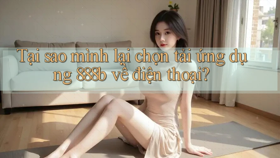 Tại sao mình lại chọn tải ứng dụng 888b về điện thoại? Tại sao mình lại chọn tải ứng dụng 888b về điện thoại?