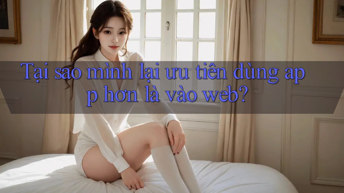 Tại sao mình lại ưu tiên dùng app hơn là vào web? Tại sao mình lại ưu tiên dùng app hơn là vào web?