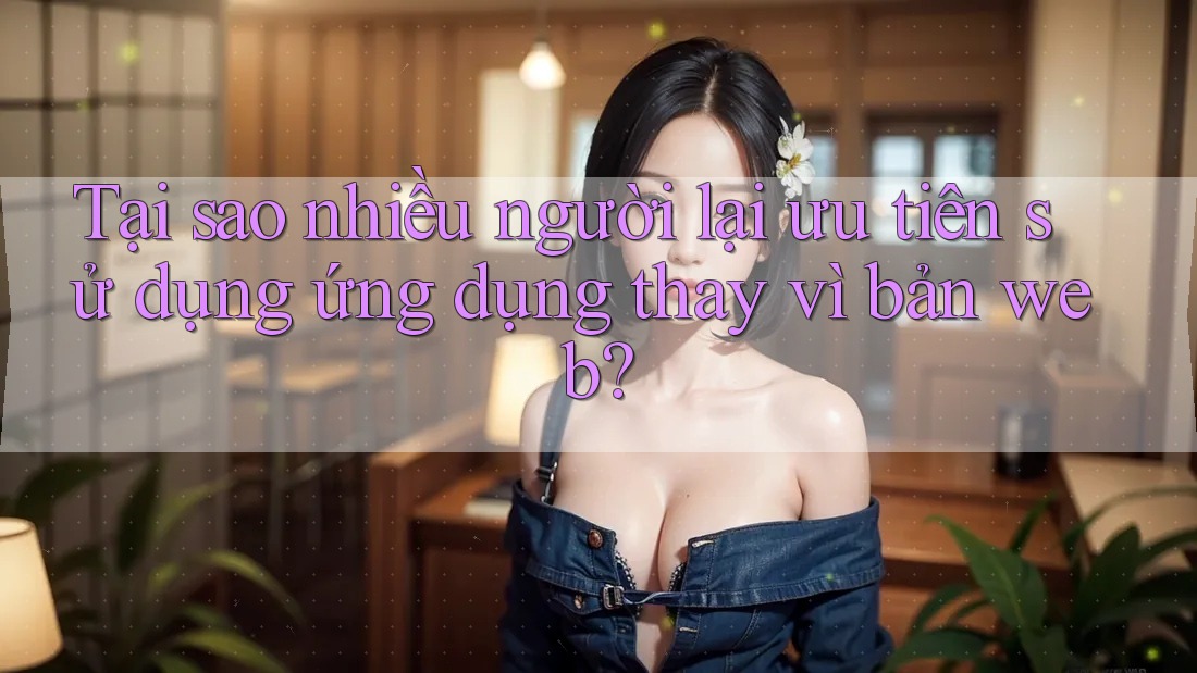 Tại sao nhiều người lại ưu tiên sử dụng ứng dụng thay vì bản web? Tại sao nhiều người lại ưu tiên sử dụng ứng dụng thay vì bản web?