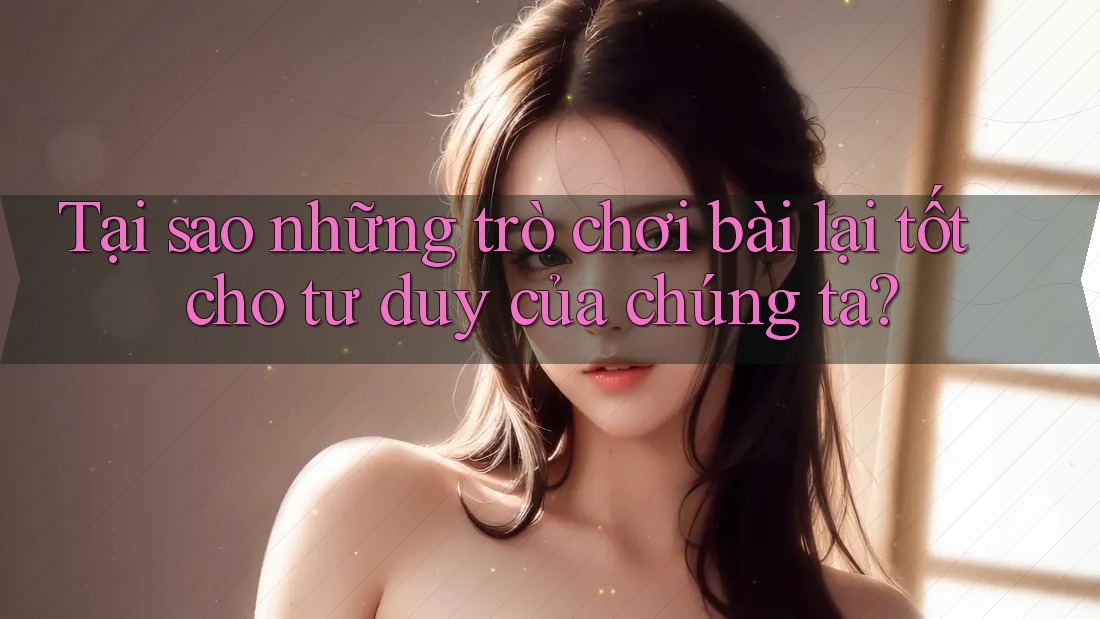 Tại sao những trò chơi bài lại tốt cho tư duy của chúng ta? Tại sao những trò chơi bài lại tốt cho tư duy của chúng ta?