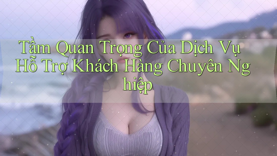 Tầm Quan Trọng Của Dịch Vụ Hỗ Trợ Khách Hàng Chuyên Nghiệp