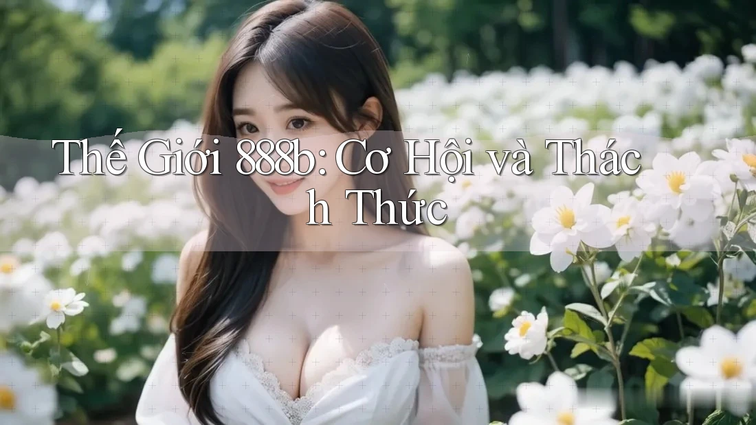Thế Giới 888b: Cơ Hội và Thách Thức Thế Giới 888b: Cơ Hội và Thách Thức
