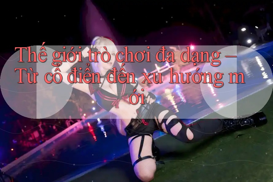 Thế giới trò chơi đa dạng – Từ cổ điển đến xu hướng mới Thế giới trò chơi đa dạng – Từ cổ điển đến xu hướng mới