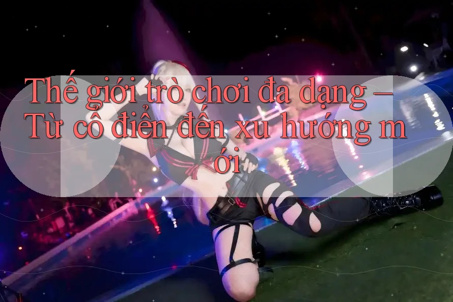 Thế giới trò chơi đa dạng – Từ cổ điển đến xu hướng mới Thế giới trò chơi đa dạng – Từ cổ điển đến xu hướng mới