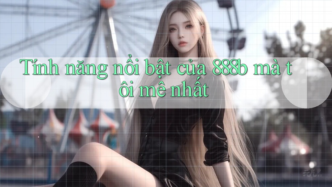 Tính năng nổi bật của 888b mà tôi mê nhất Tính năng nổi bật của 888b mà tôi mê nhất