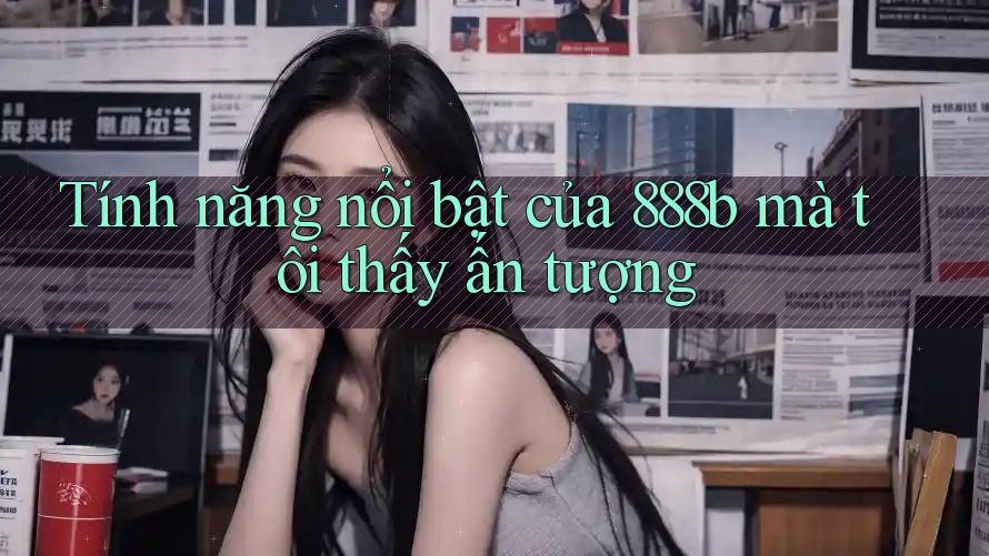 Tính năng nổi bật của 888b mà tôi thấy ấn tượng Tính năng nổi bật của 888b mà tôi thấy ấn tượng