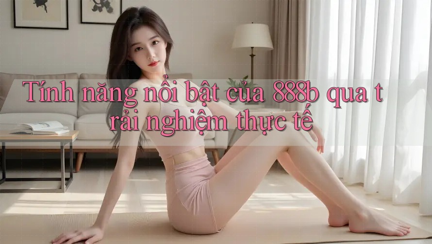 Tính năng nổi bật của 888b qua trải nghiệm thực tế