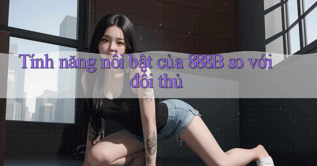 Tính năng nổi bật của 888B so với đối thủ Tính năng nổi bật của 888B so với đối thủ
