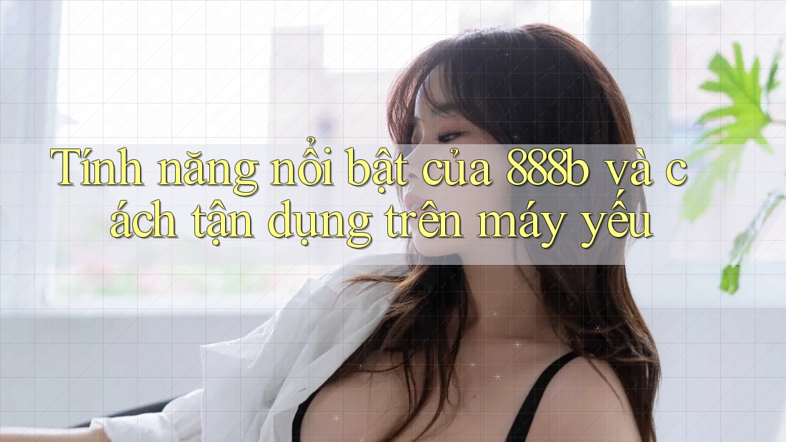 Tính năng nổi bật của 888b và cách tận dụng trên máy yếu Tính năng nổi bật của 888b và cách tận dụng trên máy yếu