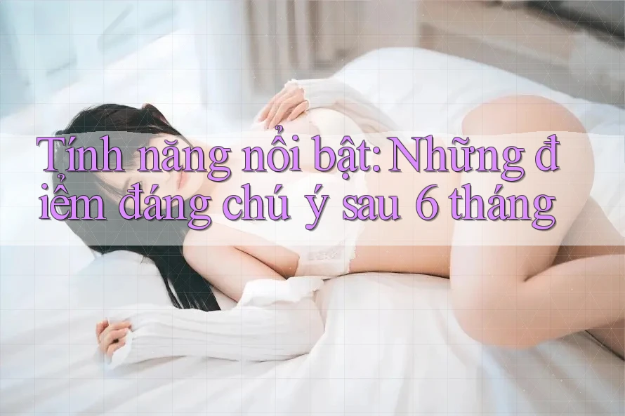 Tính năng nổi bật: Những điểm đáng chú ý sau 6 tháng Tính năng nổi bật: Những điểm đáng chú ý sau 6 tháng