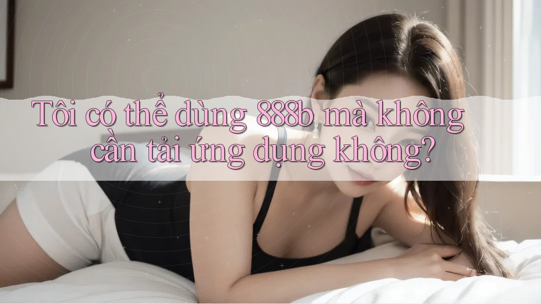 Tôi có thể dùng 888b mà không cần tải ứng dụng không? Tôi có thể dùng 888b mà không cần tải ứng dụng không?