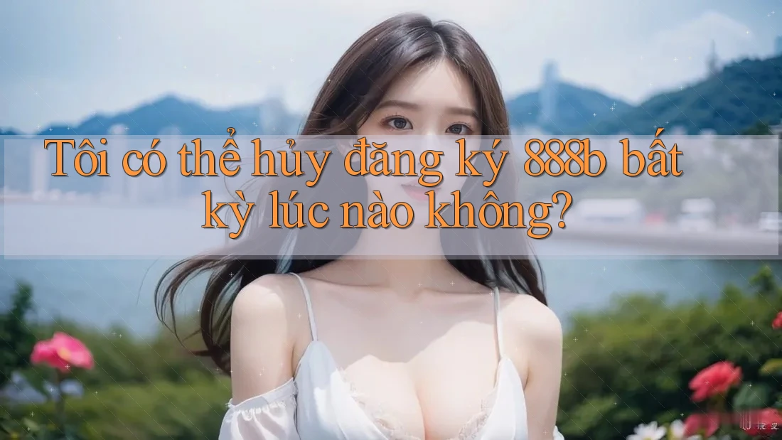 Tôi có thể hủy đăng ký 888b bất kỳ lúc nào không? Tôi có thể hủy đăng ký 888b bất kỳ lúc nào không?