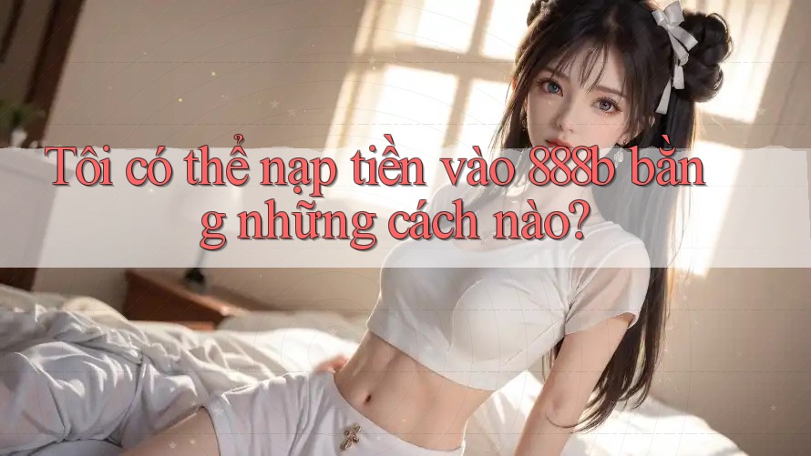 Tôi có thể nạp tiền vào 888b bằng những cách nào? Tôi có thể nạp tiền vào 888b bằng những cách nào?