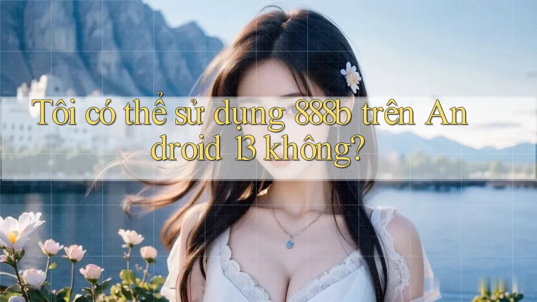 Tôi có thể sử dụng 888b trên Android 13 không? Tôi có thể sử dụng 888b trên Android 13 không?