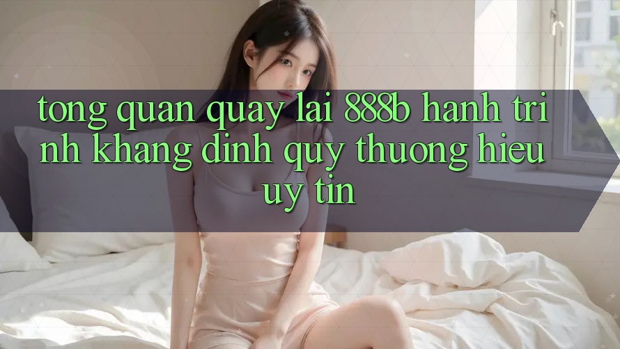Tổng quan quay lại 888b - Hành trình khẳng định quý thương hiệu uy tín Tổng quan quay lại 888b - Hành trình khẳng định quý thương hiệu uy tín