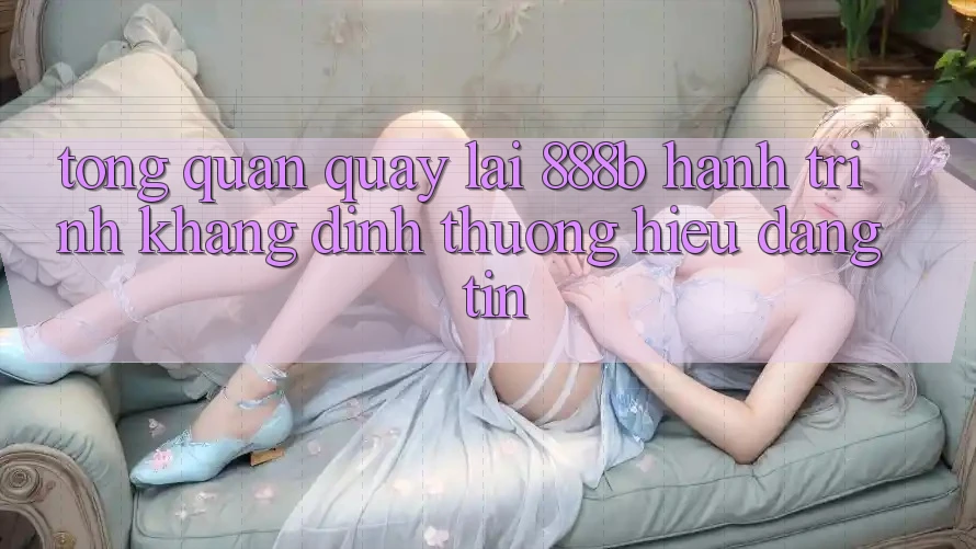 Tổng quan quay lại 888b - Hành trình khẳng định thương hiệu đáng tin Tổng quan quay lại 888b - Hành trình khẳng định thương hiệu đáng tin
