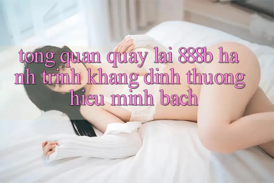Tổng quan quay lại 888b - Hành trình khẳng định thương hiệu minh bạch Tổng quan quay lại 888b - Hành trình khẳng định thương hiệu minh bạch
