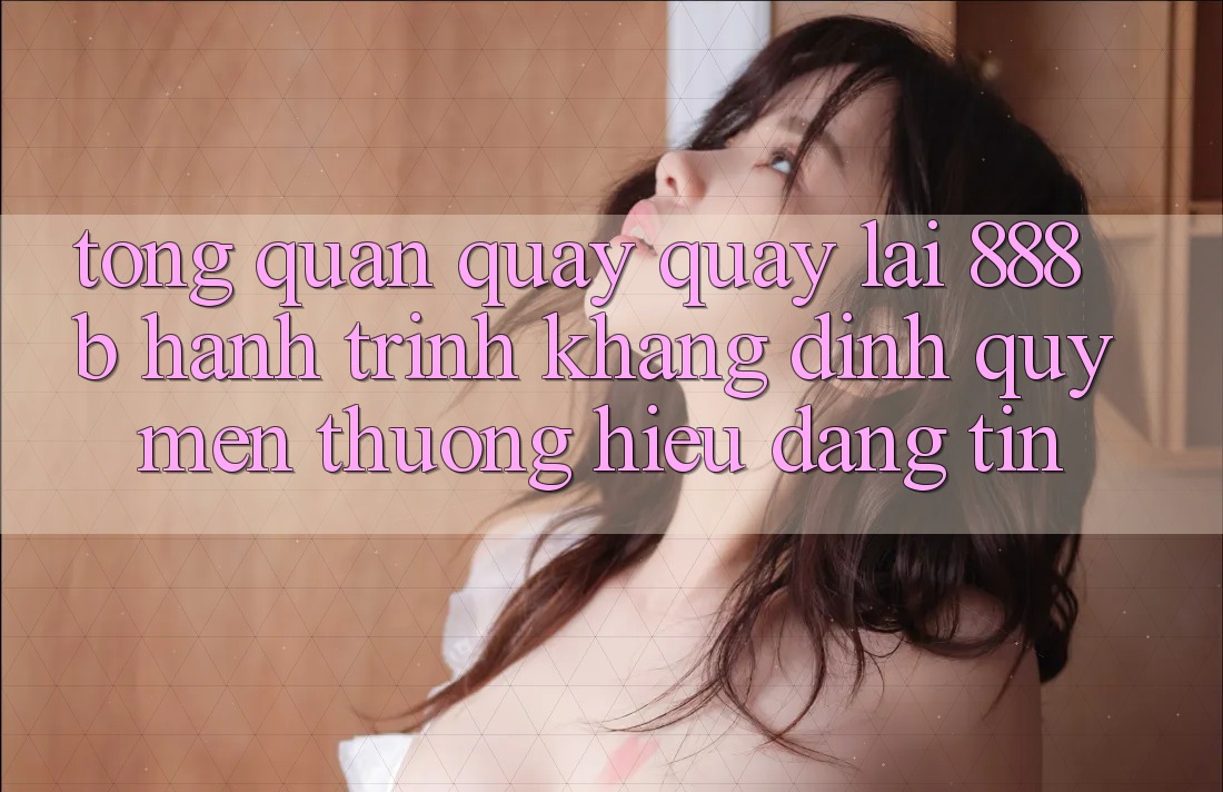 Tổng quan quay quay lại 888b - Hành trình khẳng định quý mến thương hiệu đáng tin Tổng quan quay quay lại 888b - Hành trình khẳng định quý mến thương hiệu đáng tin