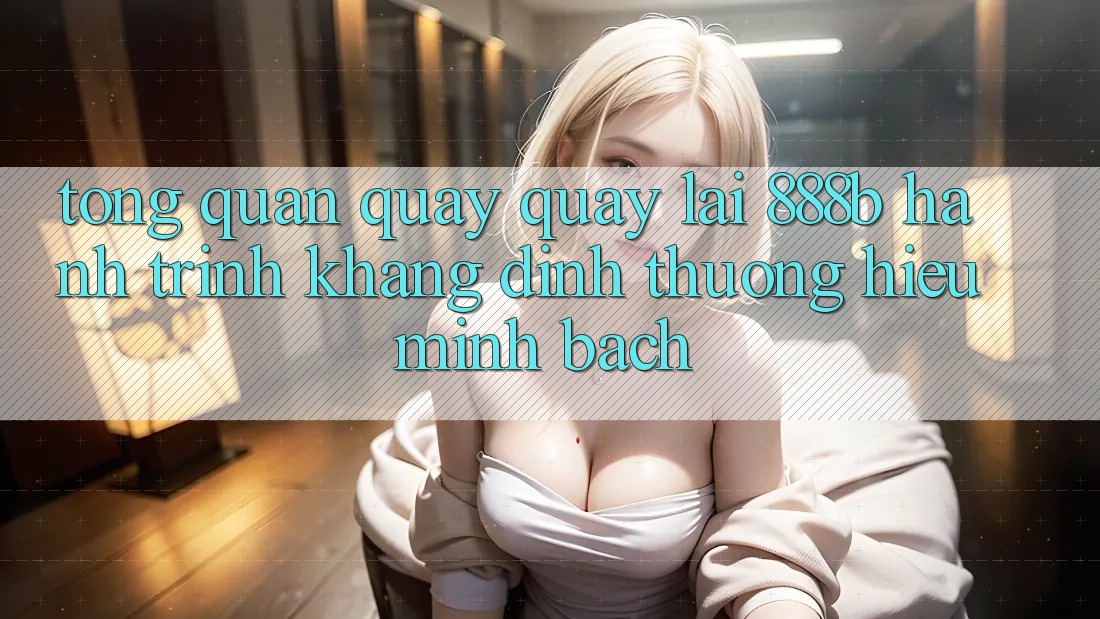 Tổng quan quay quay lại 888b - Hành trình khẳng định thương hiệu minh bạch Tổng quan quay quay lại 888b - Hành trình khẳng định thương hiệu minh bạch