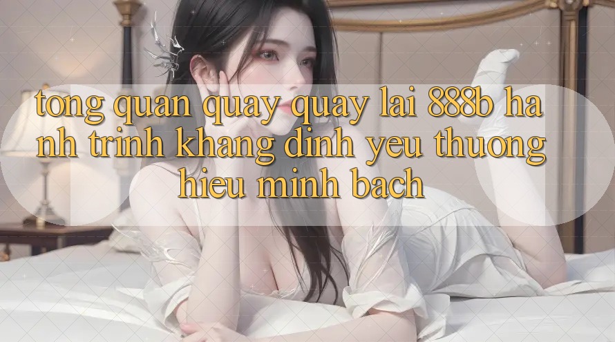 Tổng quan quay quay lại 888b - Hành trình khẳng định yêu thương hiệu minh bạch