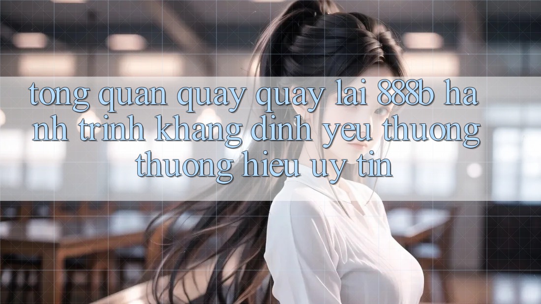 Tổng quan quay quay lại 888b - Hành trình khẳng định yêu thương thương hiệu uy tín Tổng quan quay quay lại 888b - Hành trình khẳng định yêu thương thương hiệu uy tín