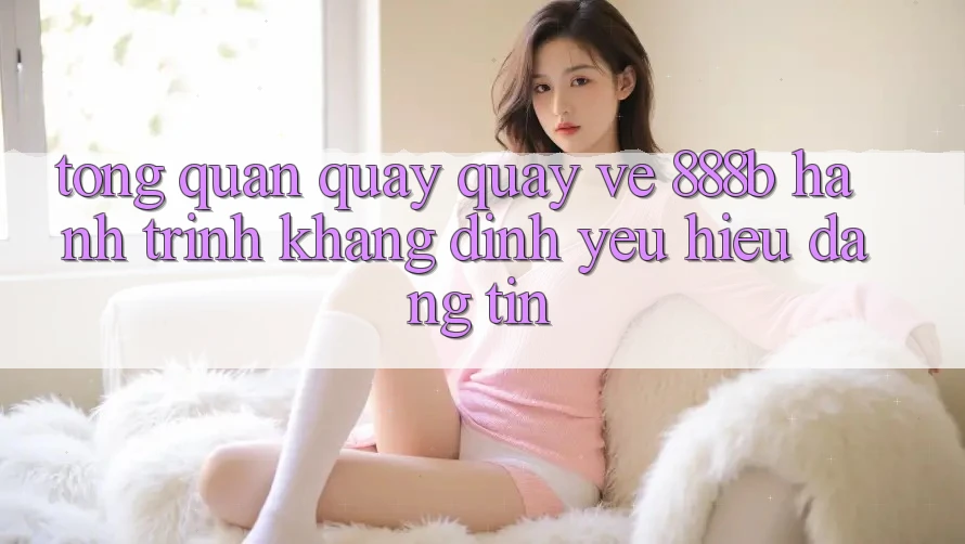 Tổng quan quay quay về 888b - Hành trình khẳng định yêu hiệu đáng tin Tổng quan quay quay về 888b - Hành trình khẳng định yêu hiệu đáng tin