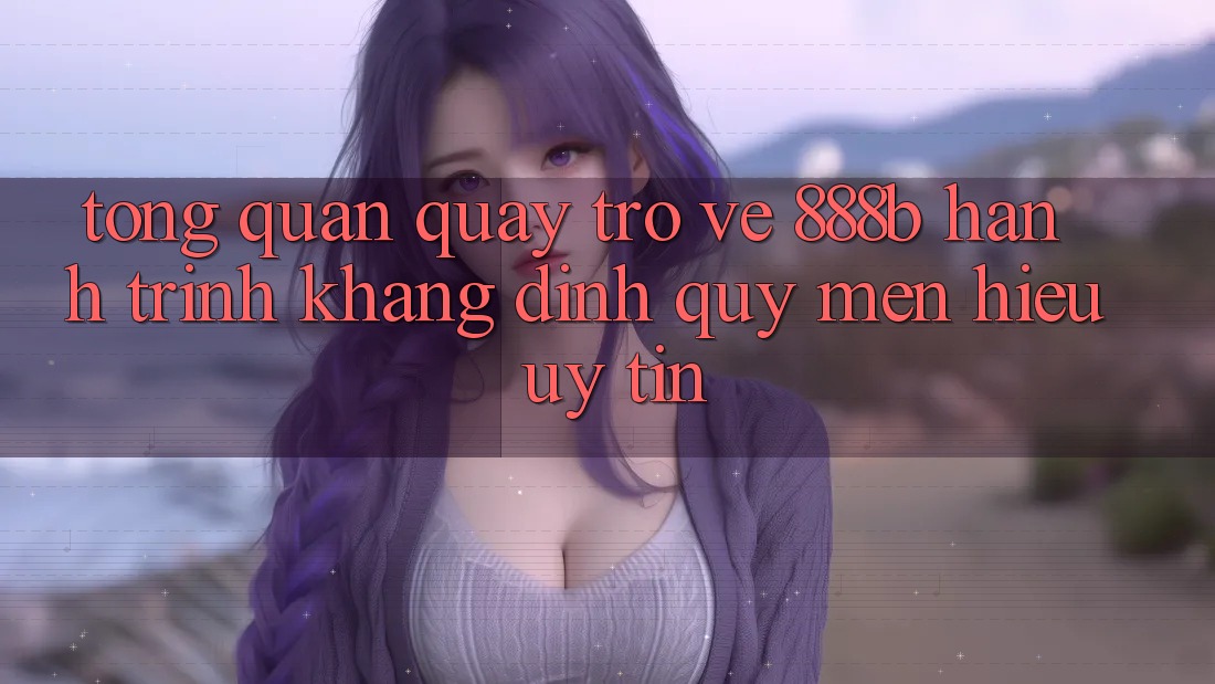 Tổng quan quay trở về 888b - Hành trình khẳng định quý mến hiệu uy tín Tổng quan quay trở về 888b - Hành trình khẳng định quý mến hiệu uy tín