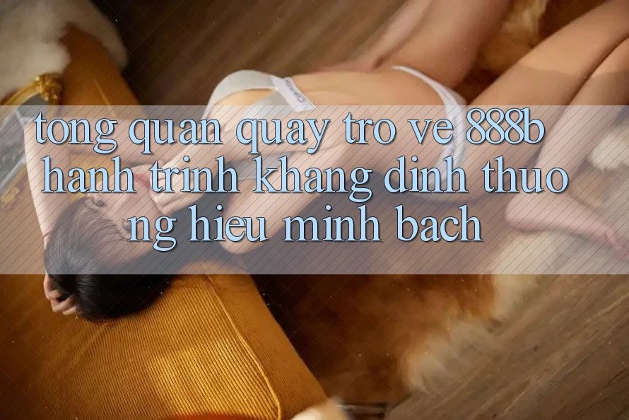 Tổng quan quay trở về 888b - Hành trình khẳng định thương hiệu minh bạch Tổng quan quay trở về 888b - Hành trình khẳng định thương hiệu minh bạch