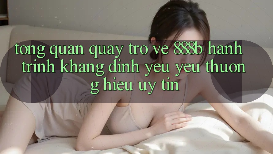 Tổng quan quay trở về 888b - Hành trình khẳng định yêu yêu thương hiệu uy tín Tổng quan quay trở về 888b - Hành trình khẳng định yêu yêu thương hiệu uy tín