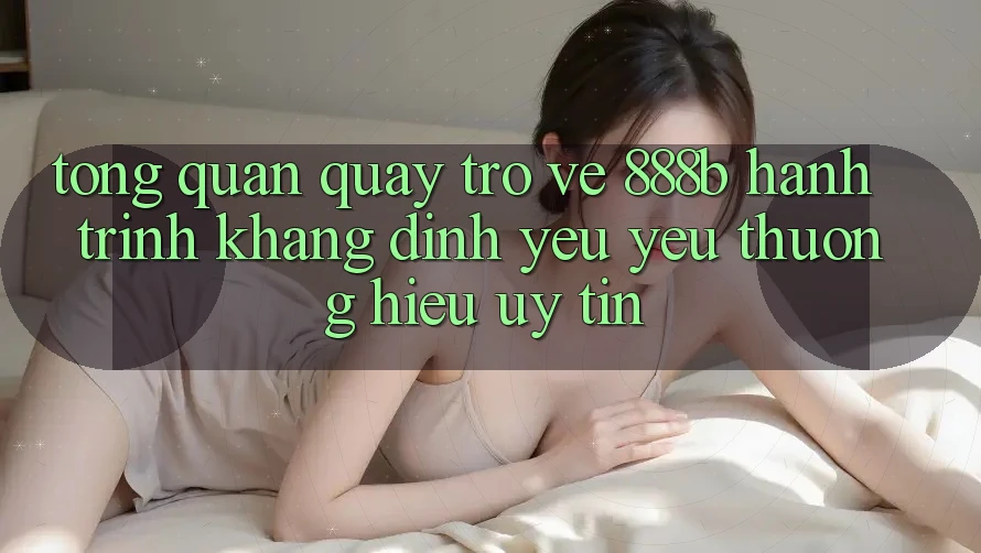 Tổng quan quay trở về 888b - Hành trình khẳng định yêu yêu thương hiệu uy tín