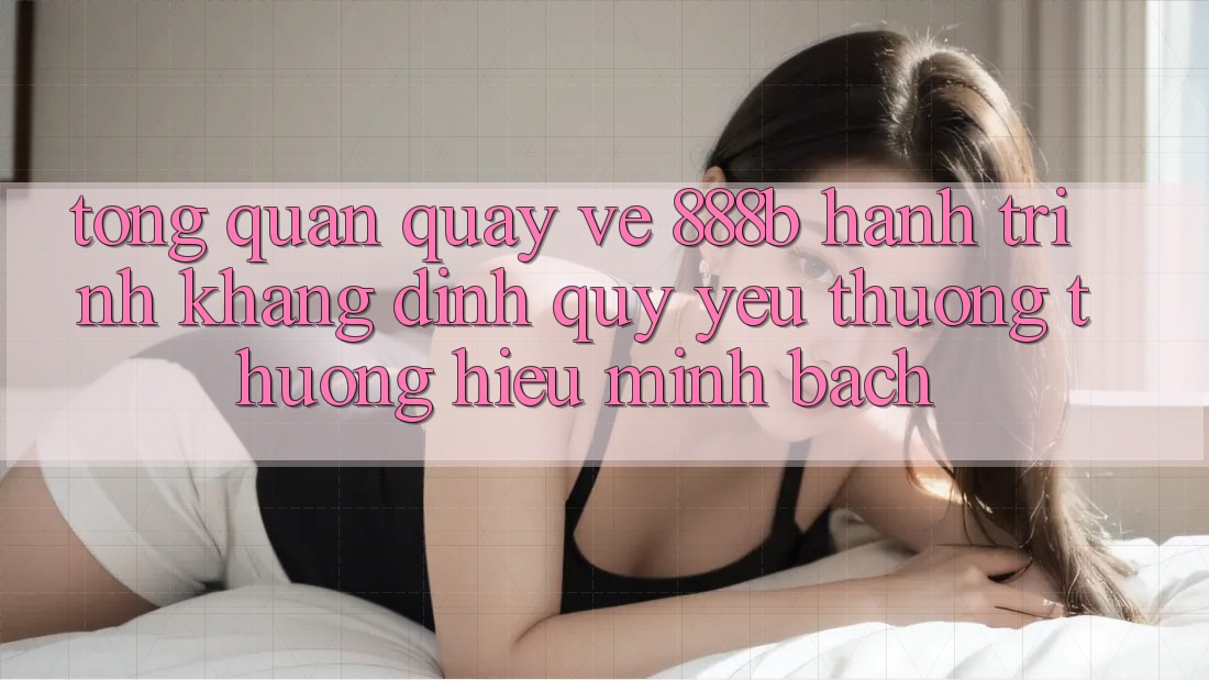 Tổng quan quay về 888b - Hành trình khẳng định quý yêu thương thương hiệu minh bạch Tổng quan quay về 888b - Hành trình khẳng định quý yêu thương thương hiệu minh bạch