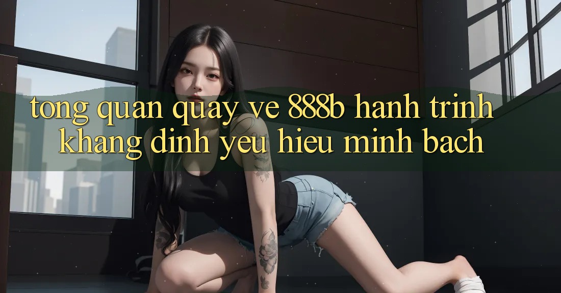 Tổng quan quay về 888b - Hành trình khẳng định yêu hiệu minh bạch Tổng quan quay về 888b - Hành trình khẳng định yêu hiệu minh bạch