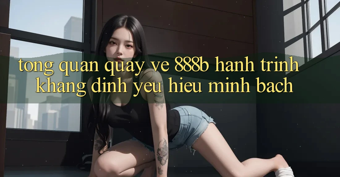 Tổng quan quay về 888b - Hành trình khẳng định yêu hiệu minh bạch Tổng quan quay về 888b - Hành trình khẳng định yêu hiệu minh bạch