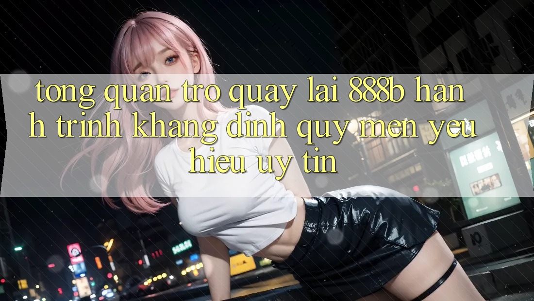 Tổng quan trở quay lại 888b - Hành trình khẳng định quý mến yêu hiệu uy tín