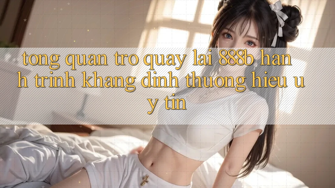 Tổng quan trở quay lại 888b - Hành trình khẳng định thương hiệu uy tín Tổng quan trở quay lại 888b - Hành trình khẳng định thương hiệu uy tín